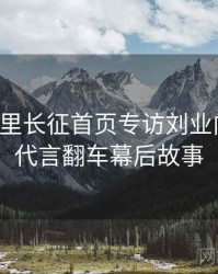黑料万里长征首页专访刘业内人士：代言翻车幕后故事