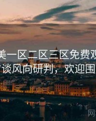 精品欧美一区二区三区免费观看导演访谈风向研判，欢迎围观