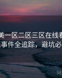 国产欧美一区二区三区在线看多维网红事件全追踪，避坑必读