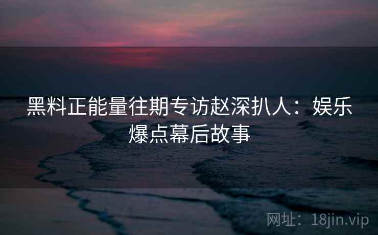 黑料正能量往期专访赵深扒人:娱乐爆点幕后故事 黑料正能量往期专访赵深扒人:娱乐爆点幕后故事